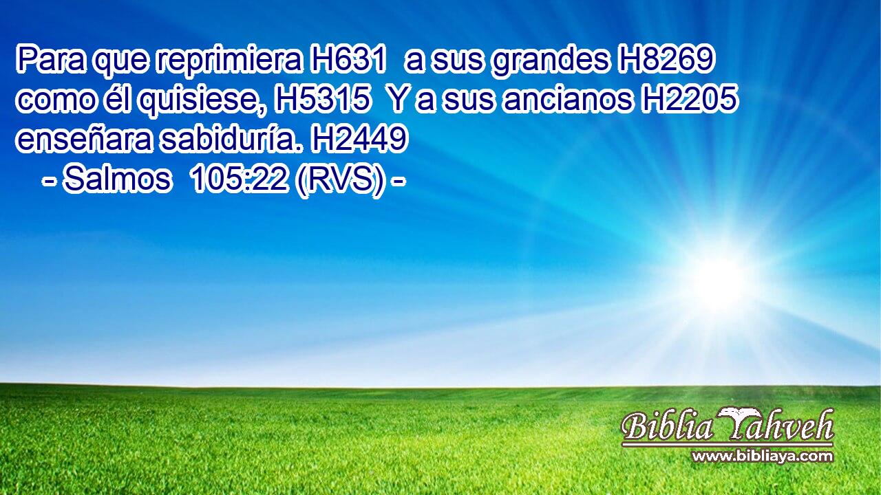 Para que reprimiera H631  a sus grandes H8269  como él quisiese, H5315  Y a sus ancianos H2205  enseñara sabiduría. H2449  