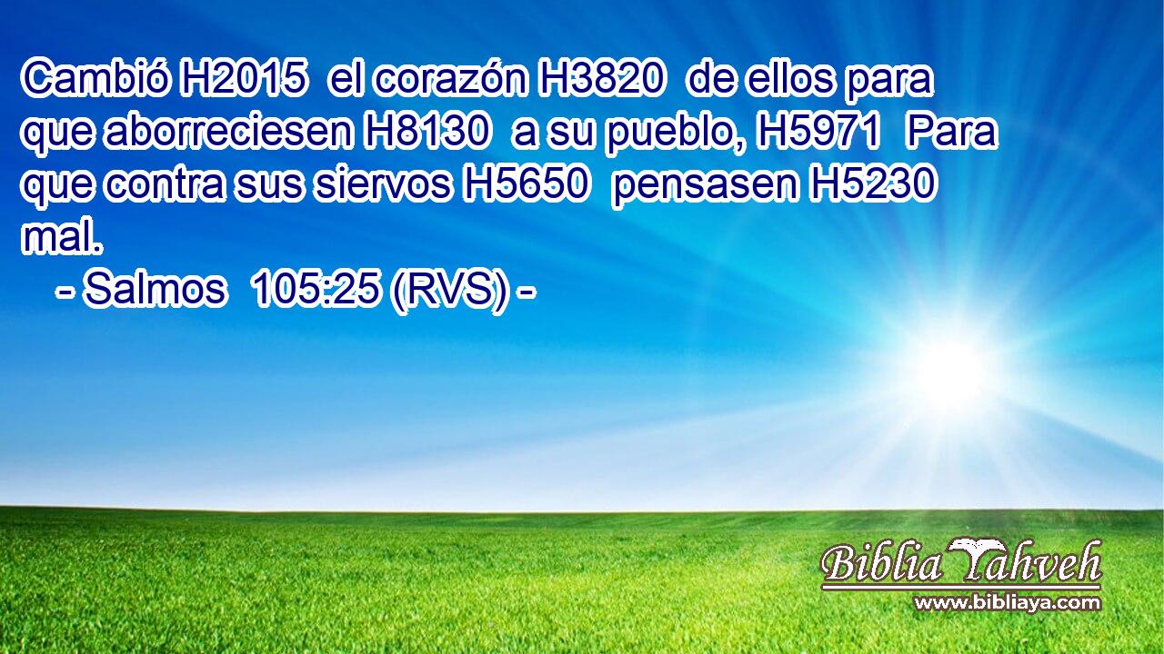 Cambió H2015  el corazón H3820  de ellos para que aborreciesen H8130  a su pueblo, H5971  Para que contra sus siervos H5650  pensasen H5230  mal. 