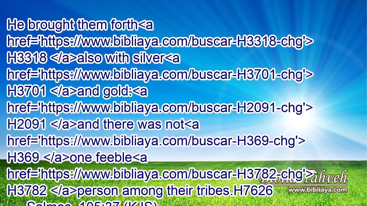 He brought them forth H3318 also with silver H3701 and gold: H2091 and there was not H369 one feeble H3782 person among their tribes.H7626