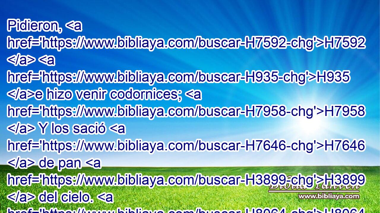 Pidieron, H7592  H935 e hizo venir codornices; H7958  Y los sació H7646  de pan H3899  del cielo. H8064  