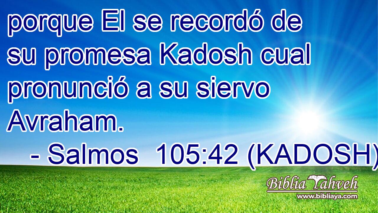  porque El se recordó de su promesa Kadosh cual pronunció a su siervo Avraham. 