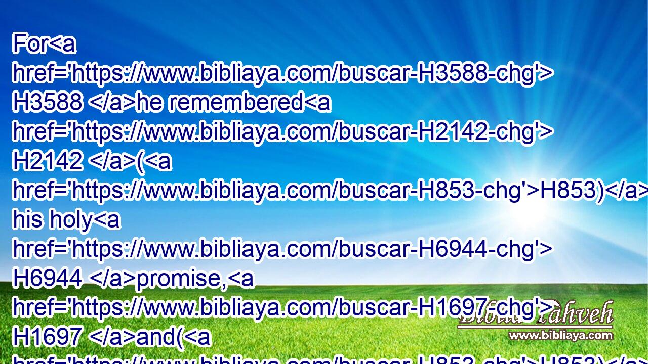For H3588 he remembered H2142 (H853) his holy H6944 promise, H1697 and(H853) Abraham H85 his servant.H5650