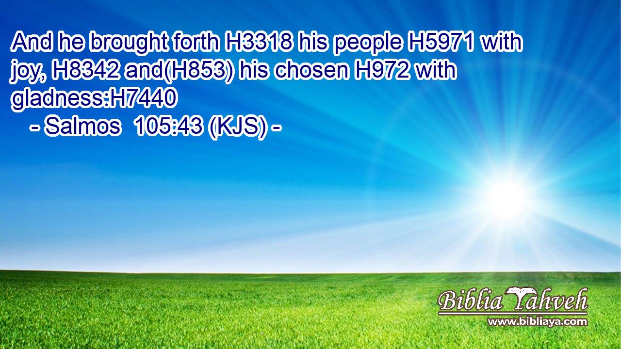 And he brought forth H3318 his people H5971 with joy, H8342 and(H853) his chosen H972 with gladness:H7440