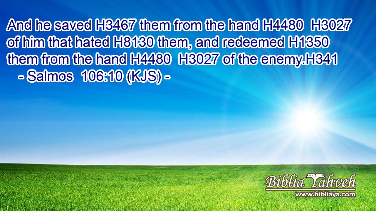 And he saved H3467 them from the hand H4480  H3027 of him that hated H8130 them, and redeemed H1350 them from the hand H4480  H3027 of the enemy.H341