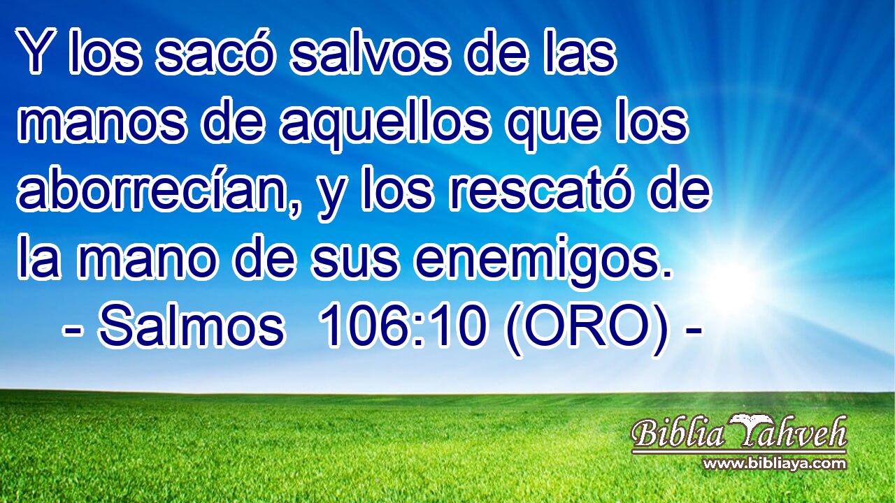  Y los sacó salvos de las manos de aquellos que los aborrecían, y los rescató de la mano de sus enemigos. 