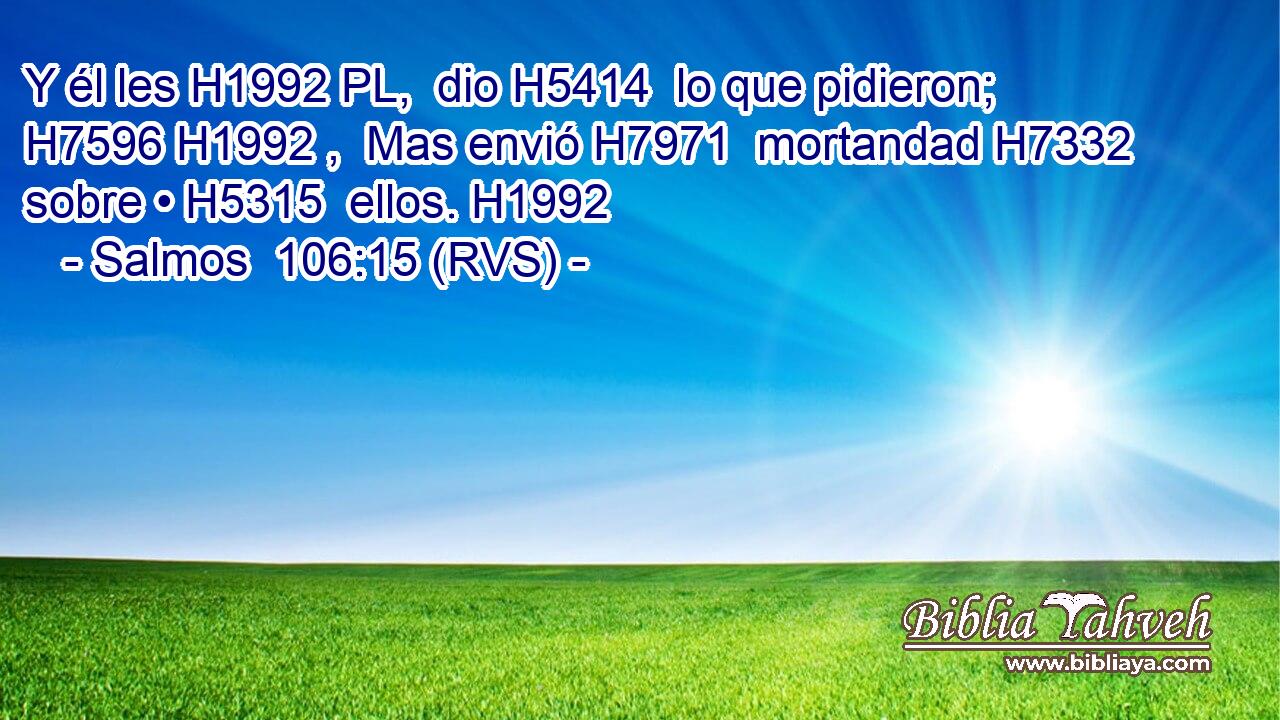Y él les H1992 PL,  dio H5414  lo que pidieron; H7596 H1992 ,  Mas envió H7971  mortandad H7332  sobre • H5315  ellos. H1992  