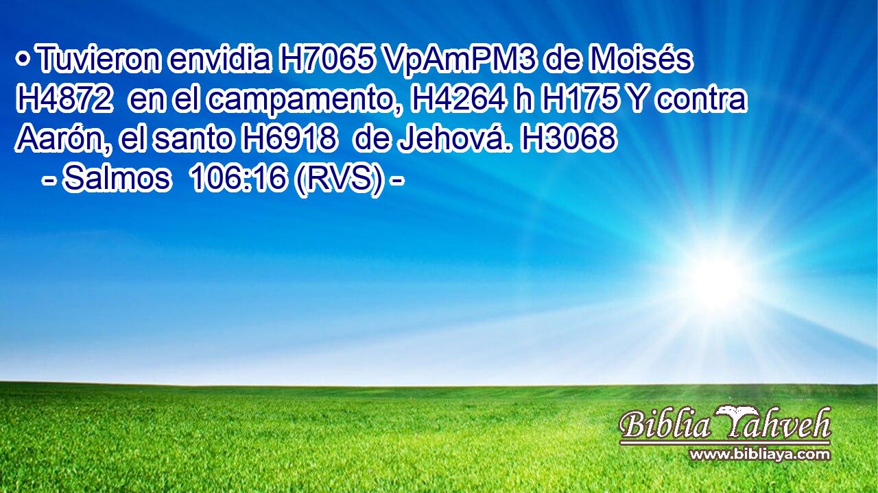 • Tuvieron envidia H7065 VpAmPM3 de Moisés H4872  en el campamento, H4264 h H175 Y contra Aarón, el santo H6918  de Jehová. H3068  