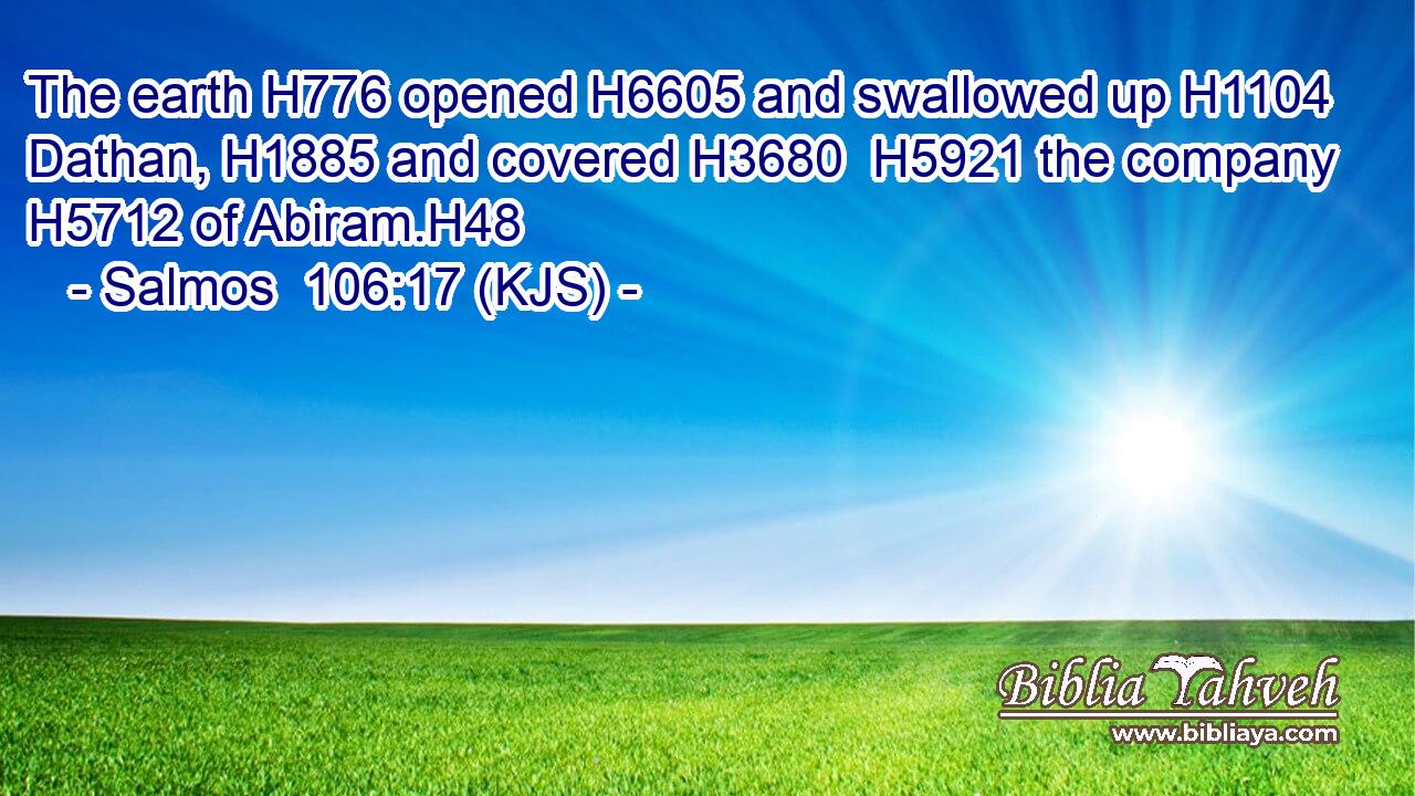 The earth H776 opened H6605 and swallowed up H1104 Dathan, H1885 and covered H3680  H5921 the company H5712 of Abiram.H48