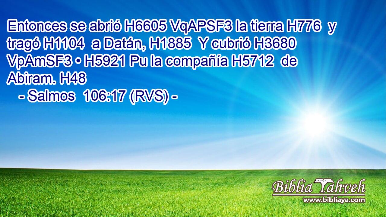 Entonces se abrió H6605 VqAPSF3 la tierra H776  y tragó H1104  a Datán, H1885  Y cubrió H3680 VpAmSF3 • H5921 Pu la compañía H5712  de Abiram. H48  