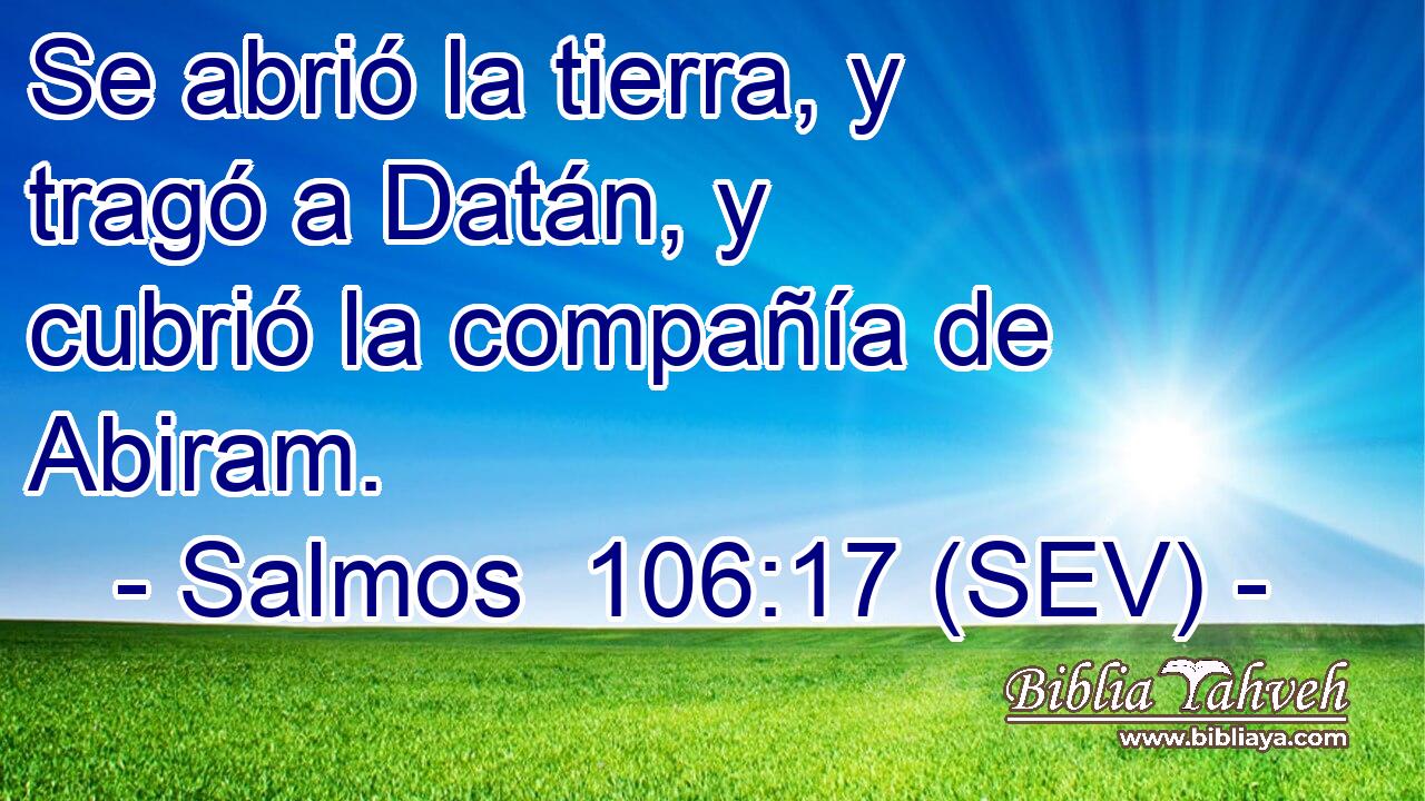 Se abrió la tierra, y tragó a Datán, y cubrió la compañía de Abiram.
