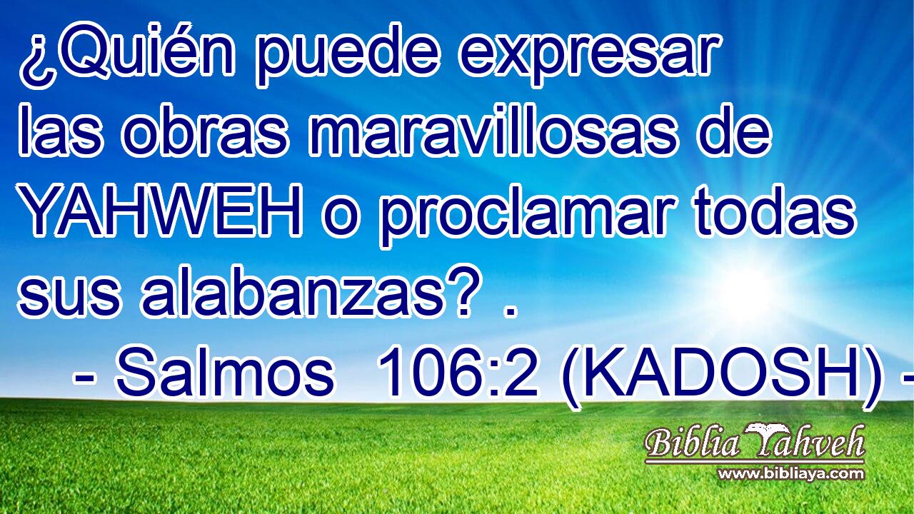  ¿Quién puede expresar las obras maravillosas de YAHWEH o proclamar todas sus alabanzas? . 