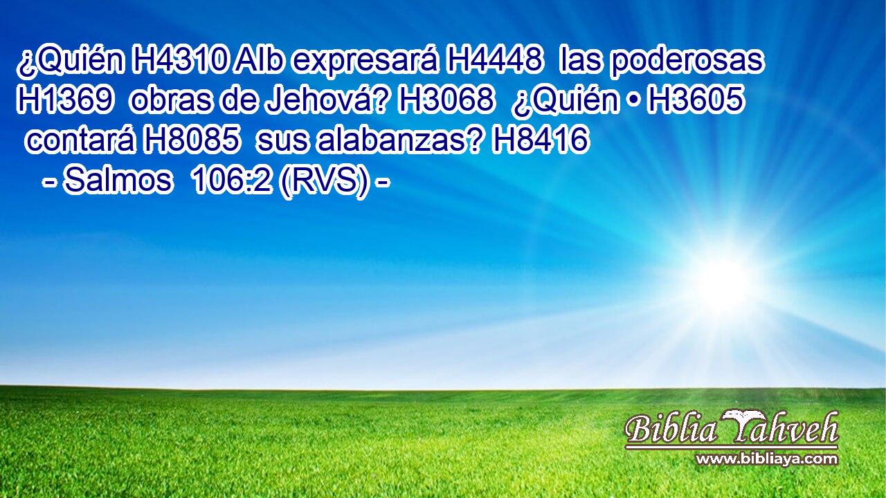 ¿Quién H4310 AIb expresará H4448  las poderosas H1369  obras de Jehová? H3068  ¿Quién • H3605  contará H8085  sus alabanzas? H8416  