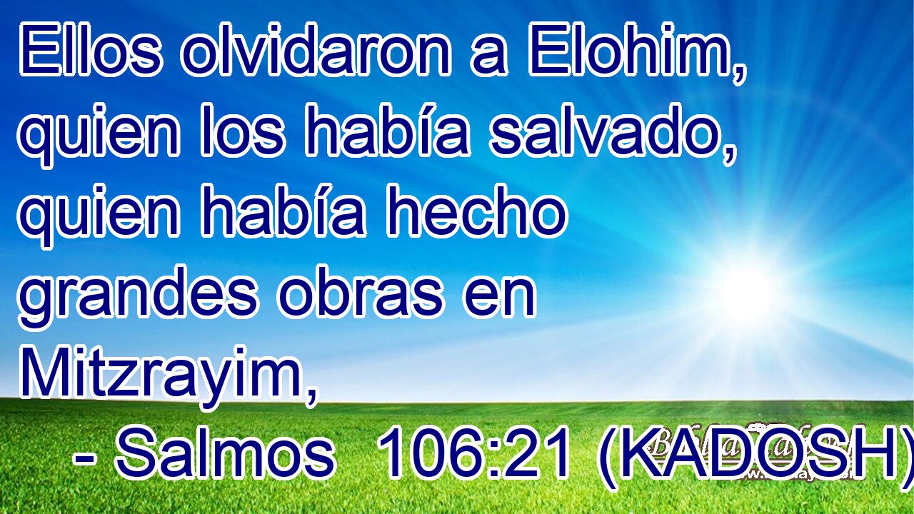  Ellos olvidaron a Elohim, quien los había salvado, quien había hecho grandes obras en Mitzrayim, 