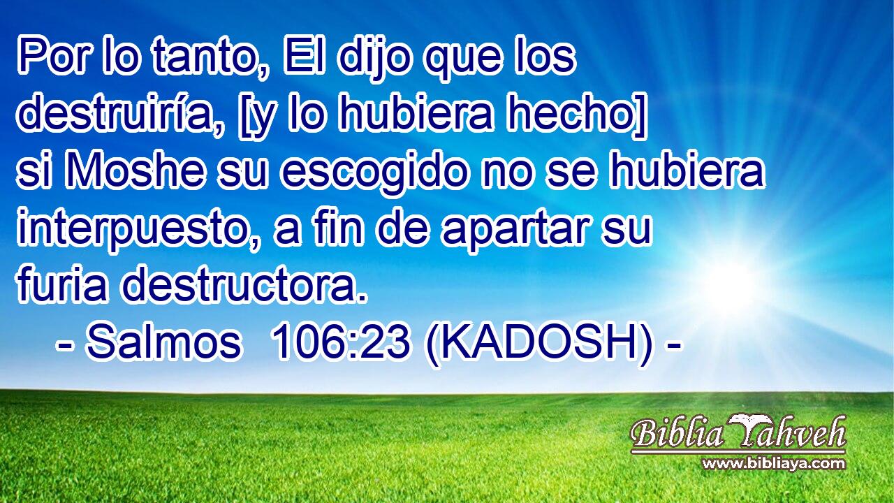  Por lo tanto, El dijo que los destruiría, [y lo hubiera hecho] si Moshe su escogido no se hubiera interpuesto, a fin de apartar su furia destructora. 