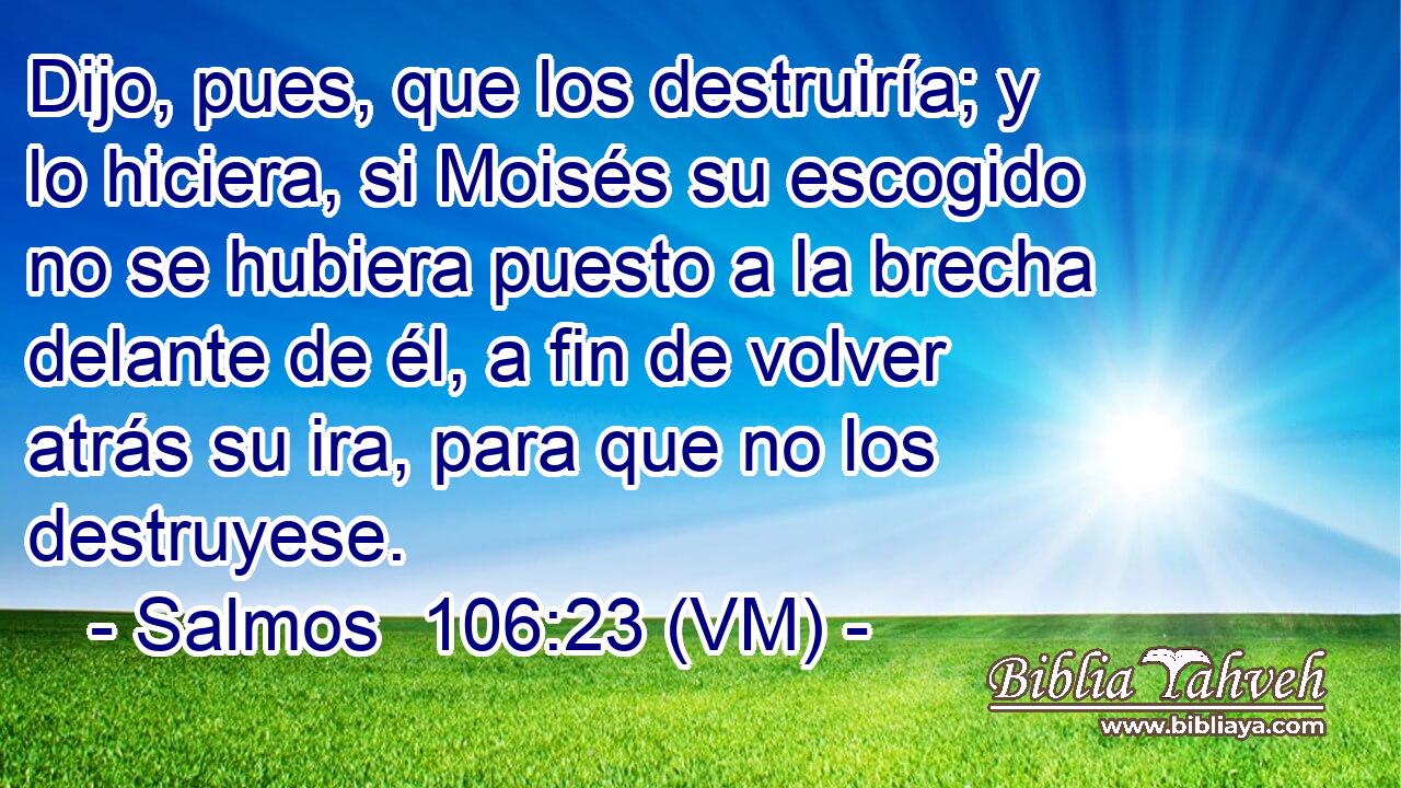  Dijo, pues, que los destruiría; y lo hiciera, si Moisés su escogido no se hubiera puesto a la brecha delante de él, a fin de volver atrás su ira, para que no los destruyese. 