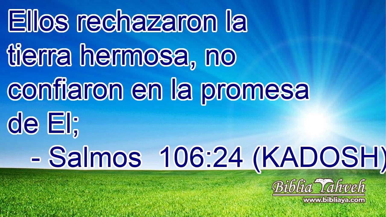  Ellos rechazaron la tierra hermosa, no confiaron en la promesa de El; 