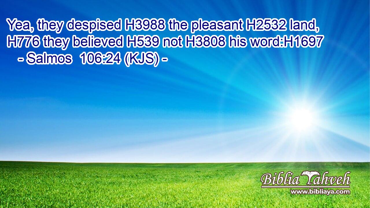 Yea, they despised H3988 the pleasant H2532 land, H776 they believed H539 not H3808 his word:H1697
