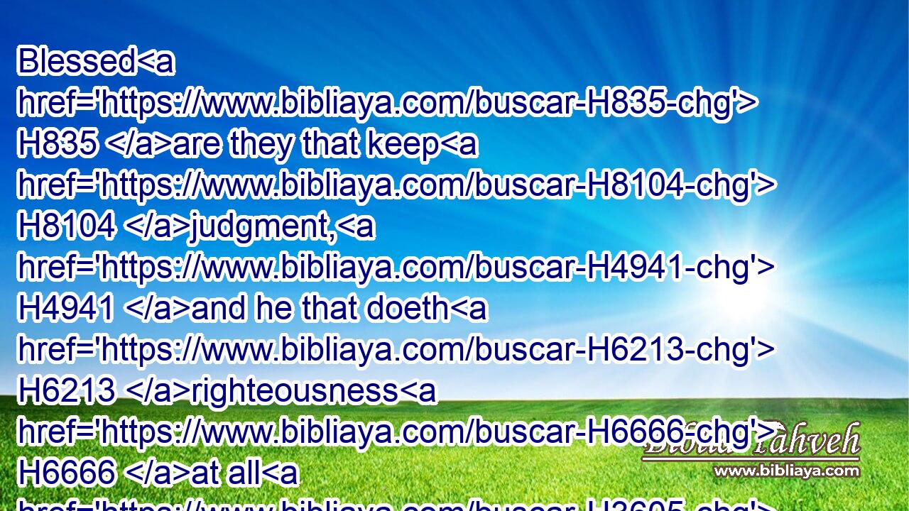 Blessed H835 are they that keep H8104 judgment, H4941 and he that doeth H6213 righteousness H6666 at all H3605 times.H6256
