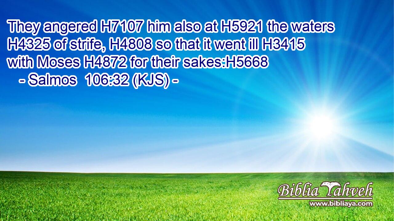 They angered H7107 him also at H5921 the waters H4325 of strife, H4808 so that it went ill H3415 with Moses H4872 for their sakes:H5668