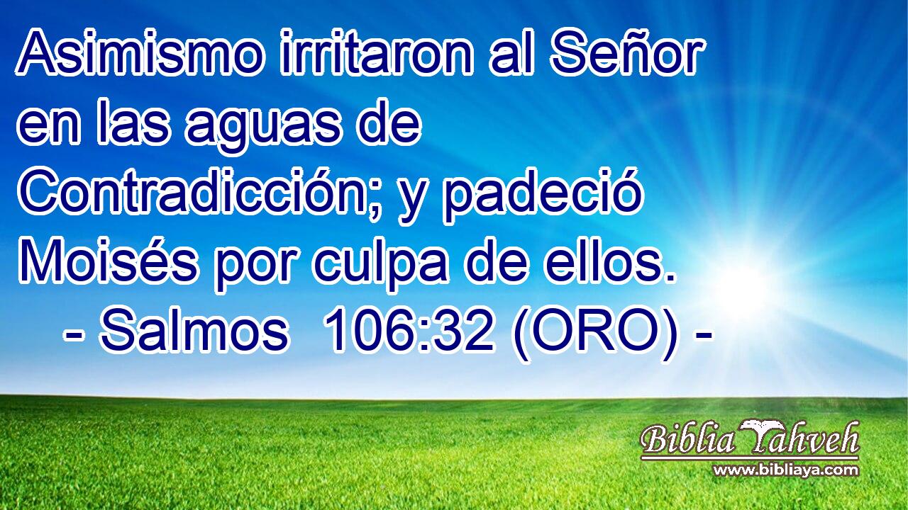  Asimismo irritaron al Señor en las aguas de Contradicción; y padeció Moisés por culpa de ellos. 