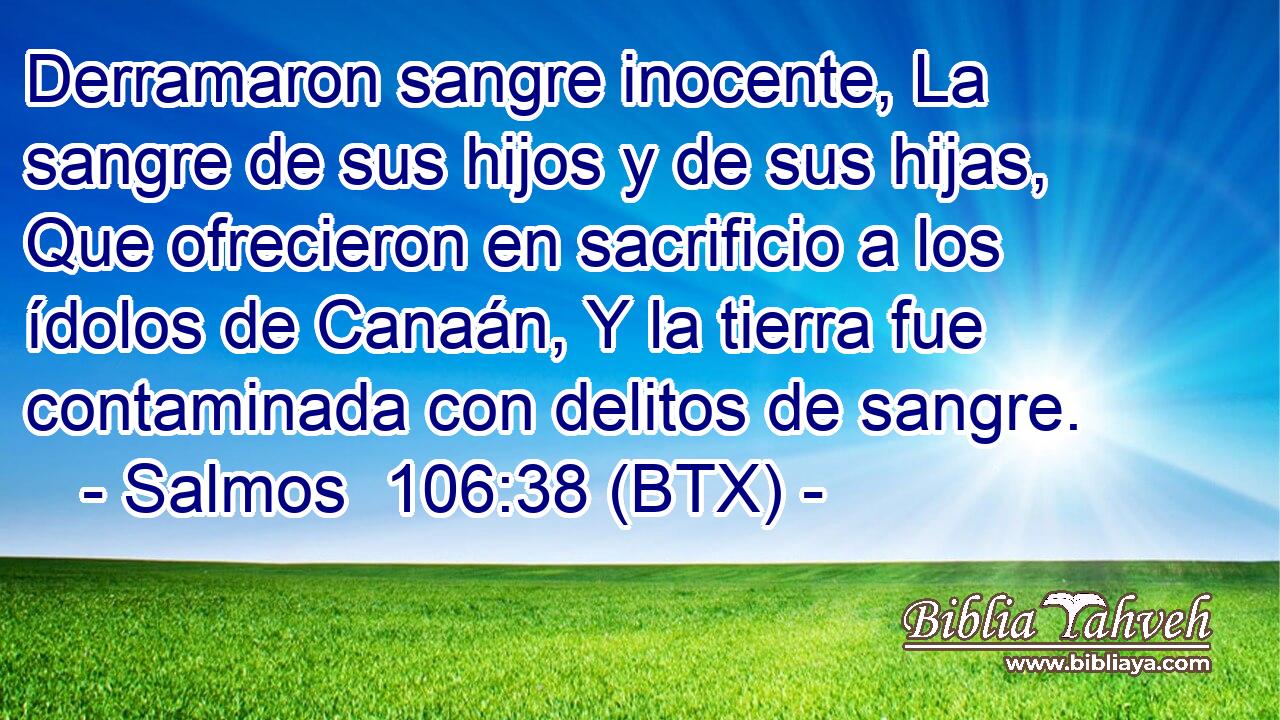 Derramaron sangre inocente, La sangre de sus hijos y de sus hijas, Que ofrecieron en sacrificio a los ídolos de Canaán, Y la tierra fue contaminada con delitos de sangre.