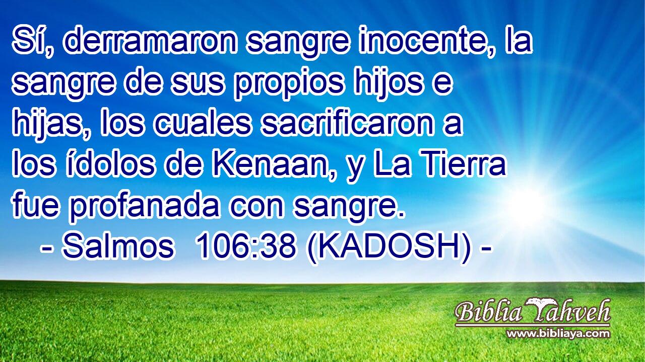  Sí, derramaron sangre inocente, la sangre de sus propios hijos e hijas, los cuales sacrificaron a los ídolos de Kenaan, y La Tierra fue profanada con sangre. 