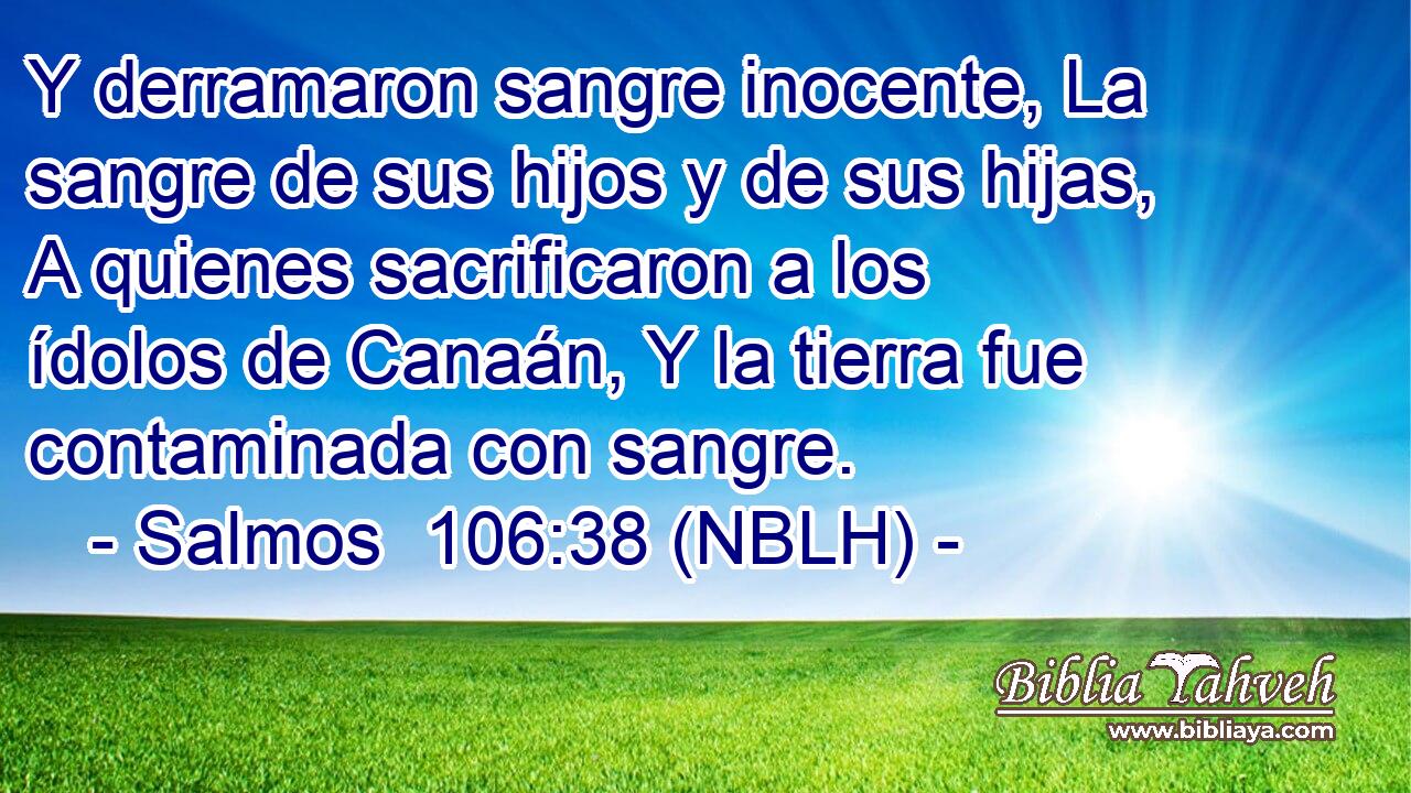  Y derramaron sangre inocente, La sangre de sus hijos y de sus hijas, A quienes sacrificaron a los ídolos de Canaán, Y la tierra fue contaminada con sangre. 