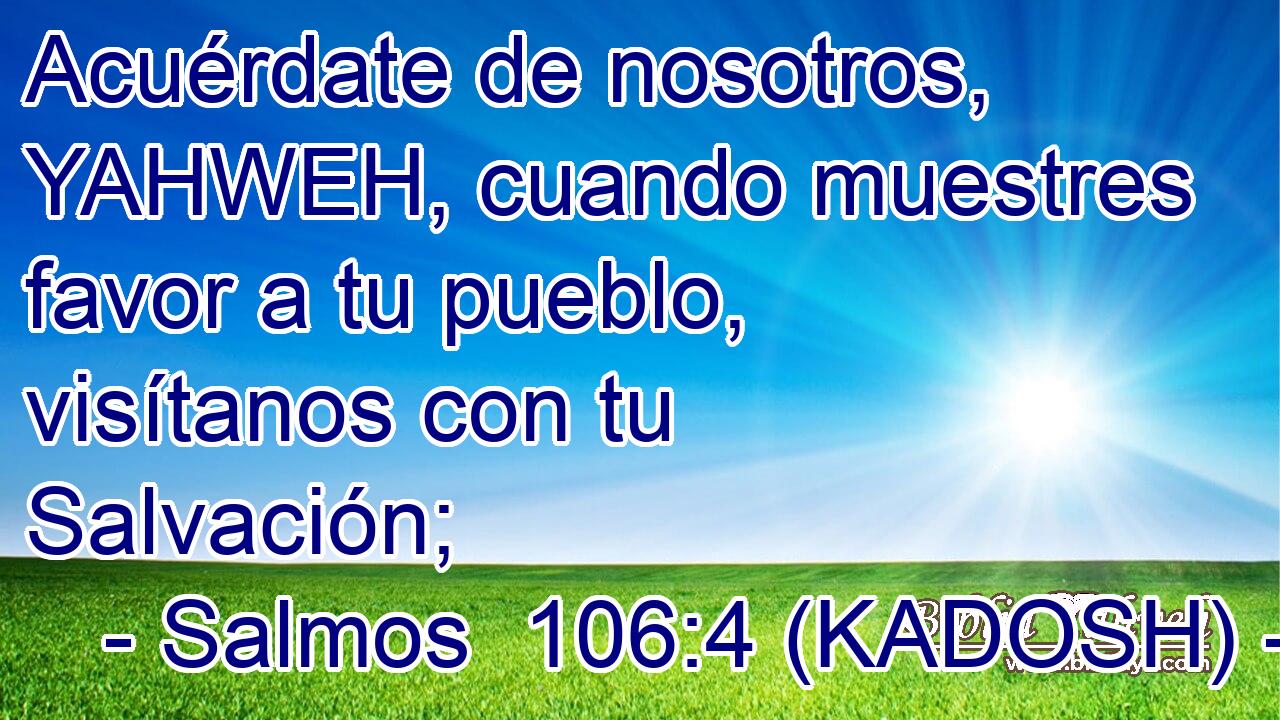  Acuérdate de nosotros, YAHWEH, cuando muestres favor a tu pueblo, visítanos con tu Salvación; 