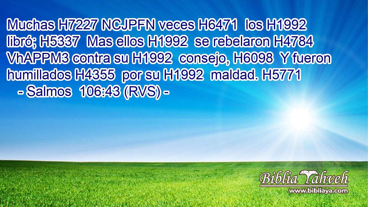 Muchas H7227 NCJPFN veces H6471  los H1992  libró; H5337  Mas ellos H1992  se rebelaron H4784 VhAPPM3 contra su H1992  consejo, H6098  Y fueron humillados H4355  por su H1992  maldad. H5771  