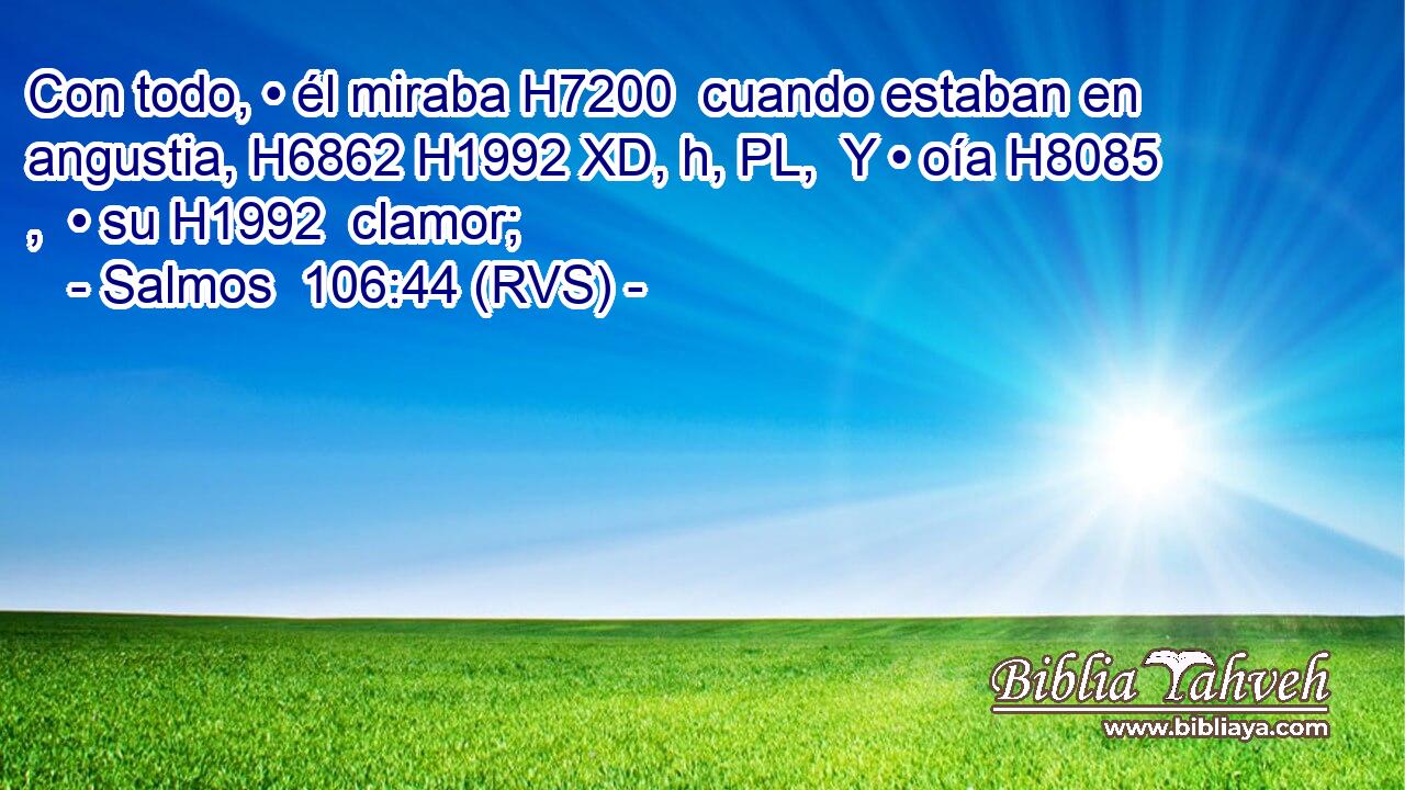 Con todo, • él miraba H7200  cuando estaban en angustia, H6862 H1992 XD, h, PL,  Y • oía H8085 ,  • su H1992  clamor; 