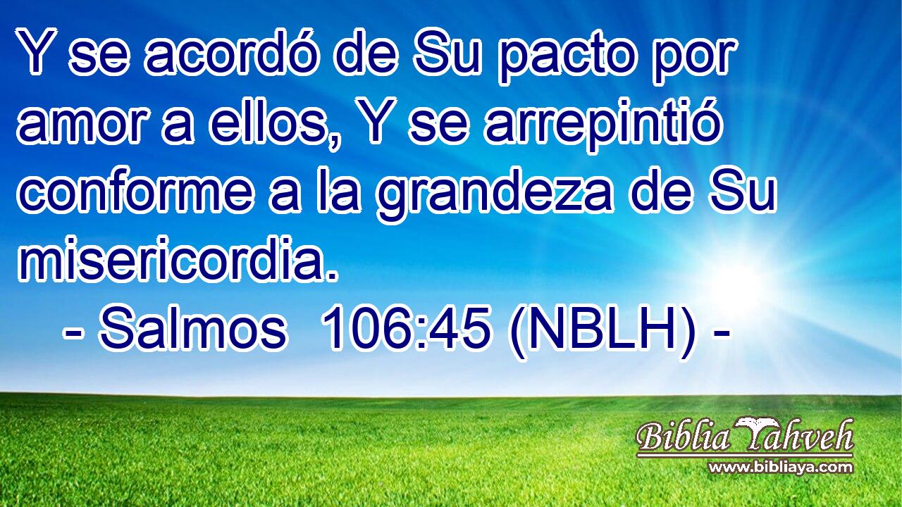  Y se acordó de Su pacto por amor a ellos, Y se arrepintió conforme a la grandeza de Su misericordia. 