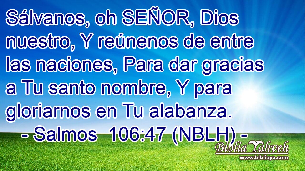  Sálvanos, oh SEÑOR, Dios nuestro, Y reúnenos de entre las naciones, Para dar gracias a Tu santo nombre, Y para gloriarnos en Tu alabanza. 