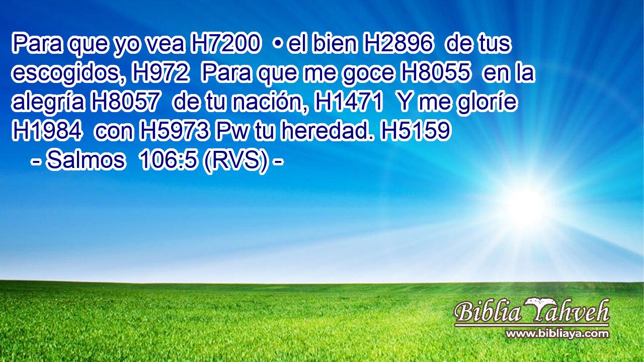 Para que yo vea H7200  • el bien H2896  de tus escogidos, H972  Para que me goce H8055  en la alegría H8057  de tu nación, H1471  Y me gloríe H1984  con H5973 Pw tu heredad. H5159  