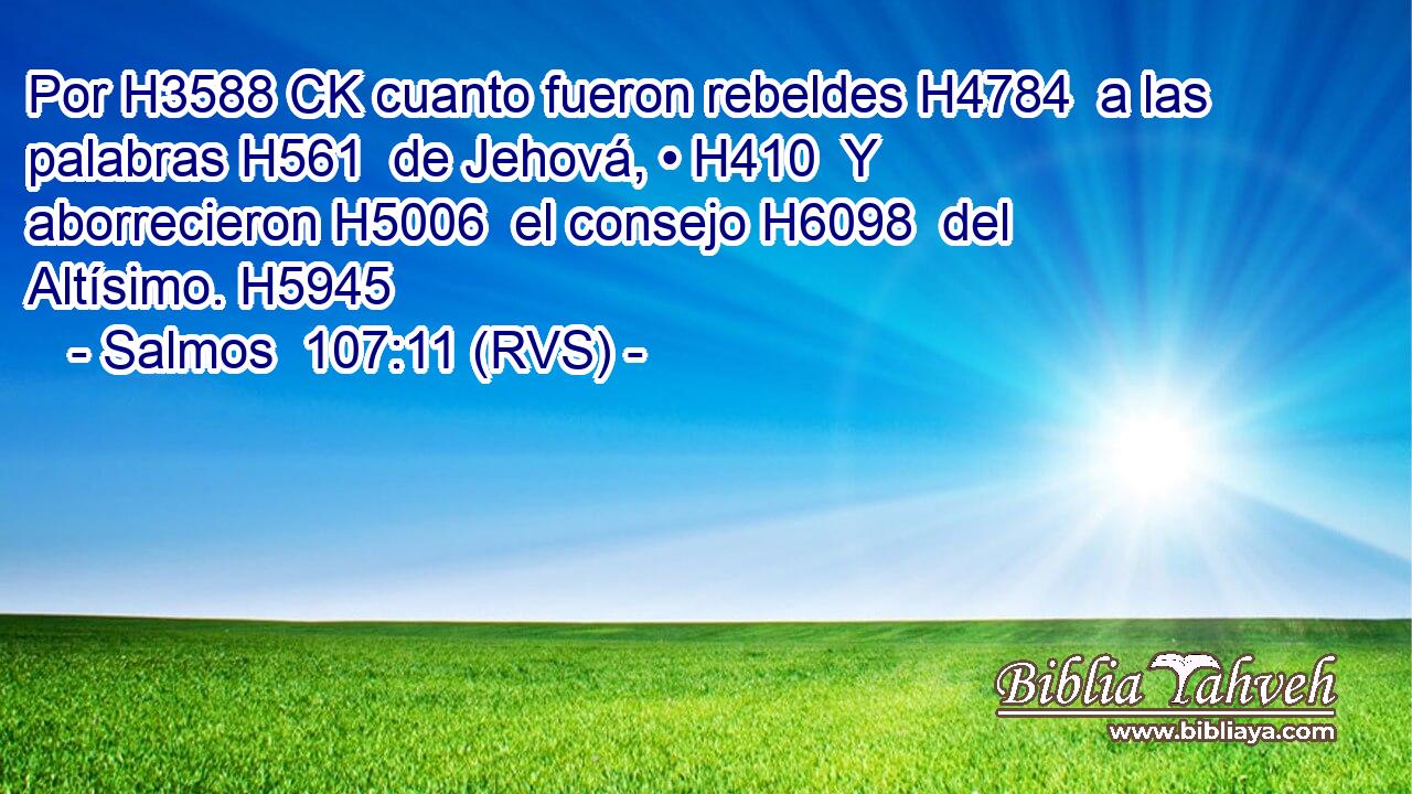 Por H3588 CK cuanto fueron rebeldes H4784  a las palabras H561  de Jehová, • H410  Y aborrecieron H5006  el consejo H6098  del Altísimo. H5945  