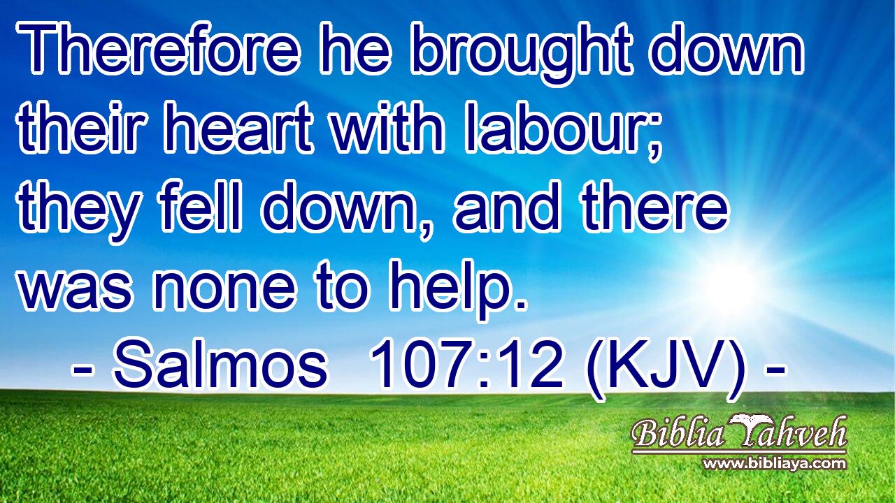Therefore he brought down their heart with labour; they fell down, and there was none to help.