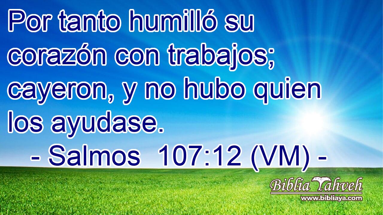  Por tanto humilló su corazón con trabajos; cayeron, y no hubo quien los ayudase. 