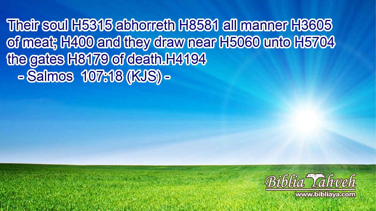 Their soul H5315 abhorreth H8581 all manner H3605 of meat; H400 and they draw near H5060 unto H5704 the gates H8179 of death.H4194