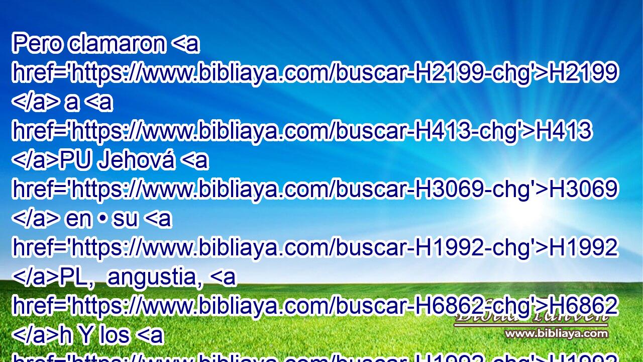 Pero clamaron H2199  a H413 PU Jehová H3069  en • su H1992 PL,  angustia, H6862 h Y los H1992  libró H3467  de sus H1992  aflicciones. H4691  