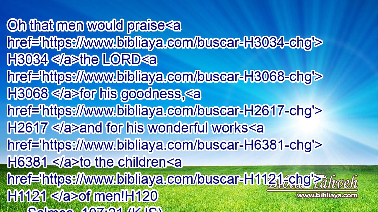 Oh that men would praise H3034 the LORD H3068 for his goodness, H2617 and for his wonderful works H6381 to the children H1121 of men!H120