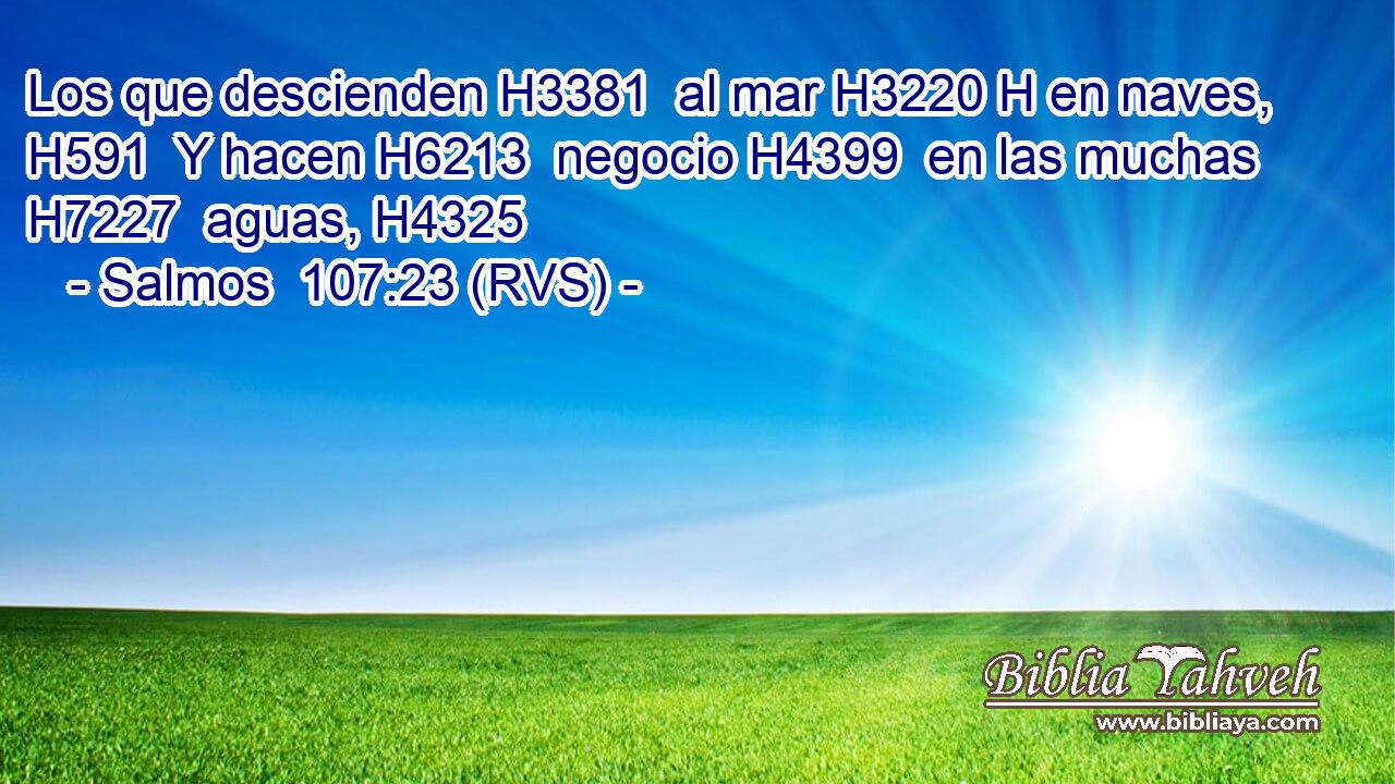 Los que descienden H3381  al mar H3220 H en naves, H591  Y hacen H6213  negocio H4399  en las muchas H7227  aguas, H4325  