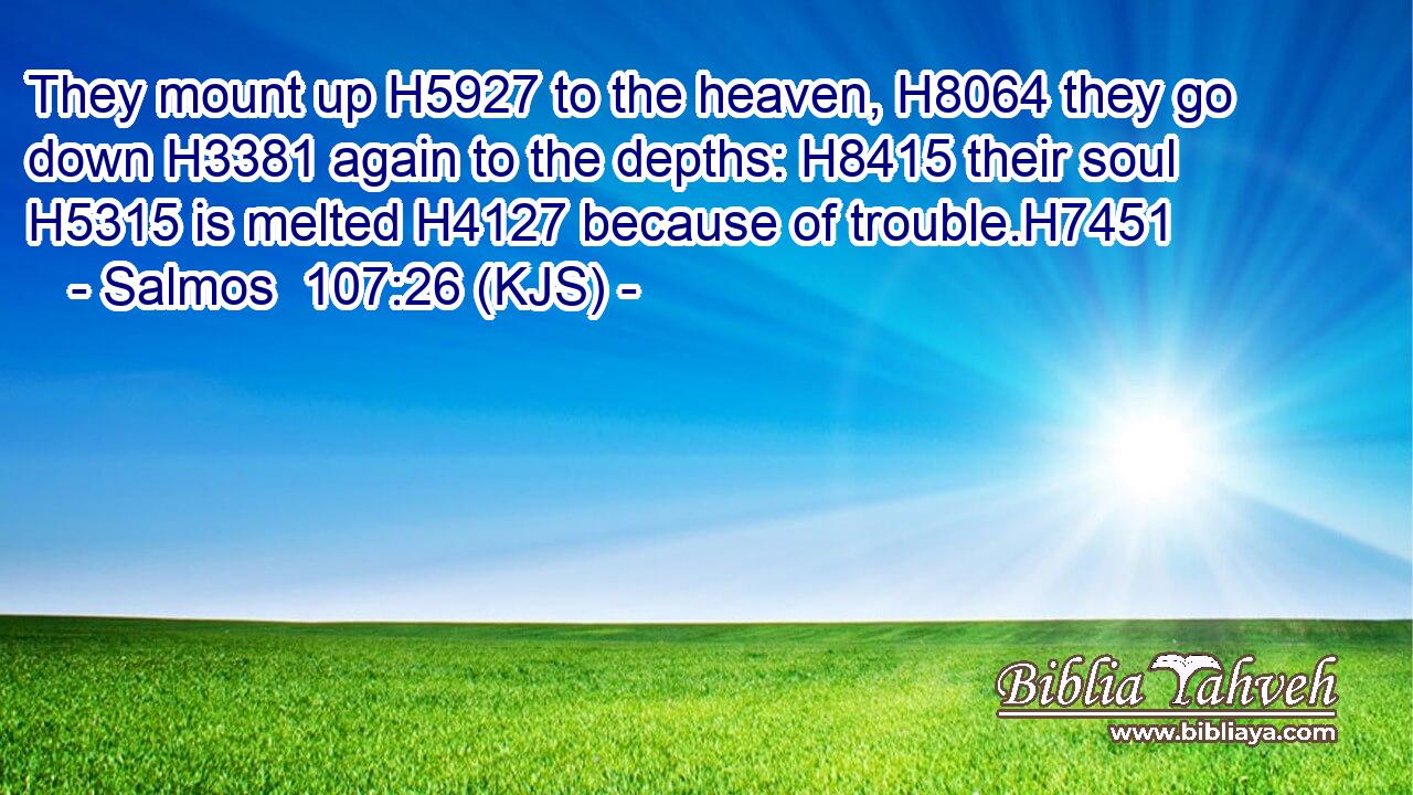 They mount up H5927 to the heaven, H8064 they go down H3381 again to the depths: H8415 their soul H5315 is melted H4127 because of trouble.H7451