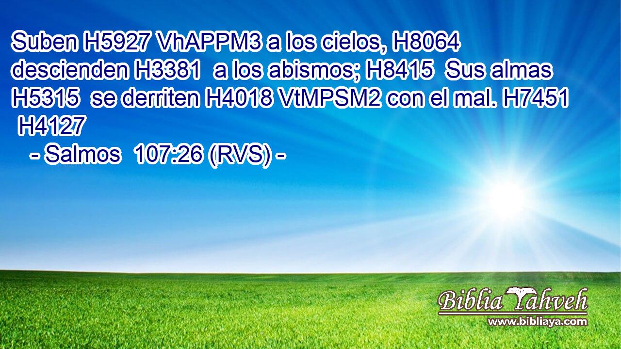 Suben H5927 VhAPPM3 a los cielos, H8064  descienden H3381  a los abismos; H8415  Sus almas H5315  se derriten H4018 VtMPSM2 con el mal. H7451  H4127 