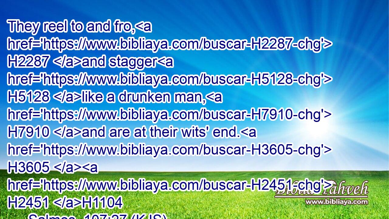 They reel to and fro, H2287 and stagger H5128 like a drunken man, H7910 and are at their wits' end. H3605  H2451 H1104