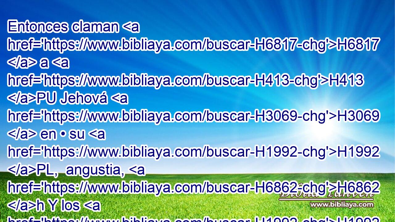 Entonces claman H6817  a H413 PU Jehová H3069  en • su H1992 PL,  angustia, H6862 h Y los H1992  libra H3318  de sus H1992  aflicciones. H4691  