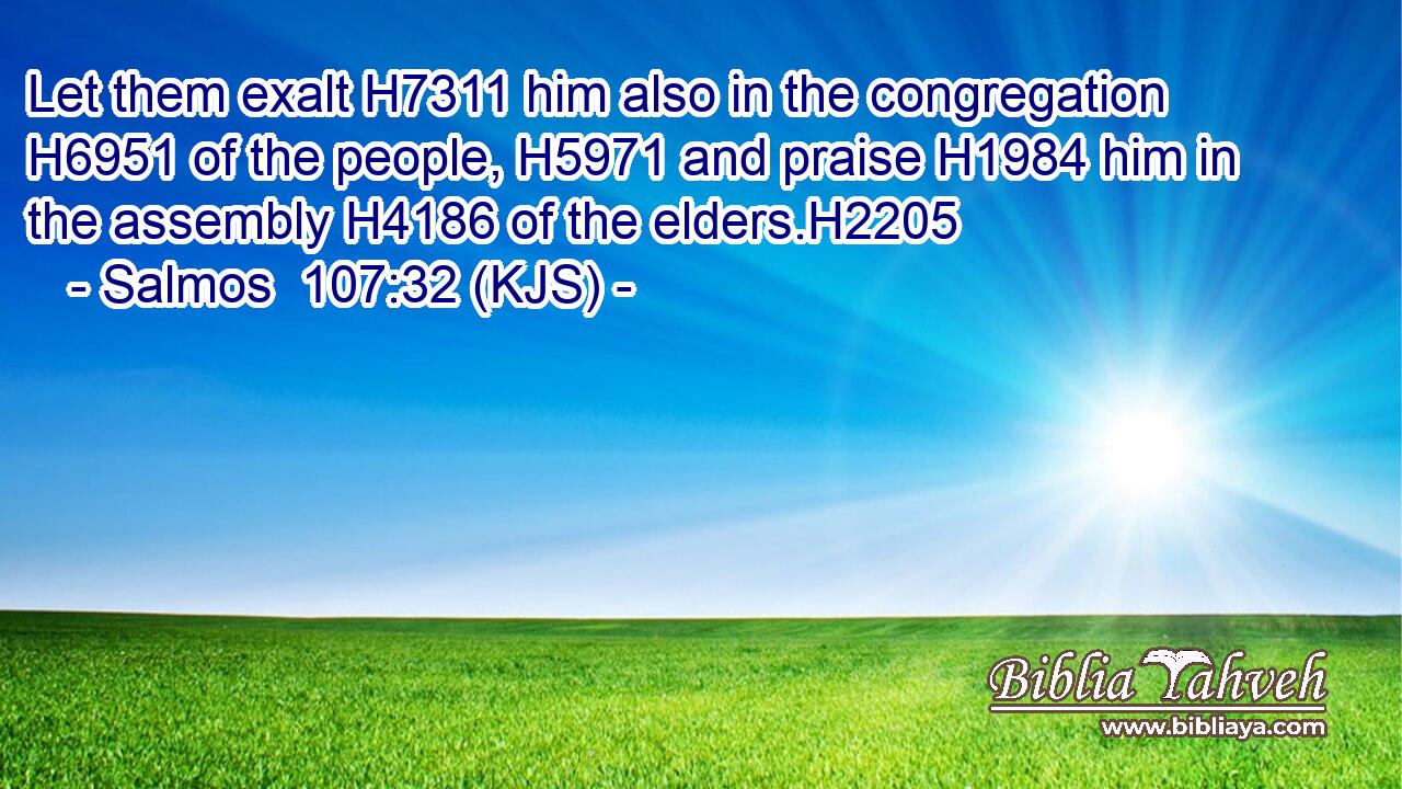 Let them exalt H7311 him also in the congregation H6951 of the people, H5971 and praise H1984 him in the assembly H4186 of the elders.H2205