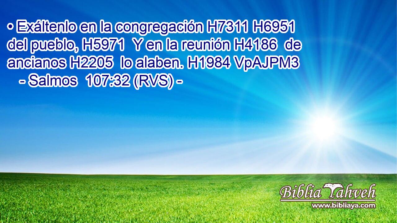 • Exáltenlo en la congregación H7311 H6951  del pueblo, H5971  Y en la reunión H4186  de ancianos H2205  lo alaben. H1984 VpAJPM3 