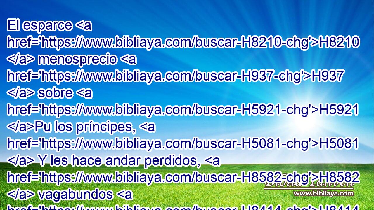 El esparce H8210  menosprecio H937  sobre H5921 Pu los príncipes, H5081  Y les hace andar perdidos, H8582  vagabundos H8414 PB,  y sin H3808 ANN camino. H1870  