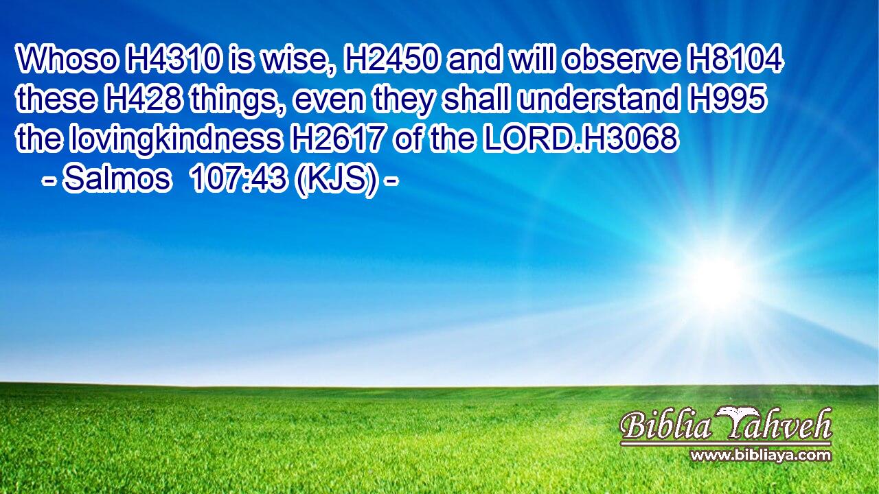 Whoso H4310 is wise, H2450 and will observe H8104 these H428 things, even they shall understand H995 the lovingkindness H2617 of the LORD.H3068