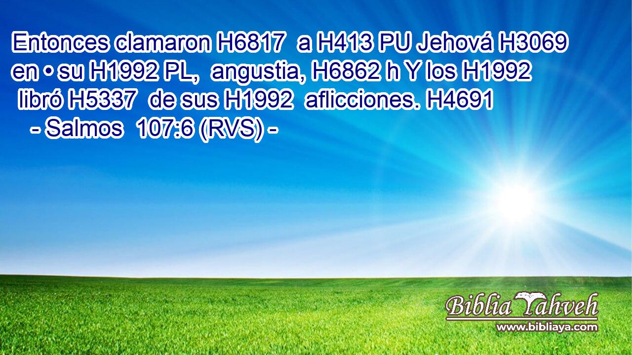 Entonces clamaron H6817  a H413 PU Jehová H3069  en • su H1992 PL,  angustia, H6862 h Y los H1992  libró H5337  de sus H1992  aflicciones. H4691  