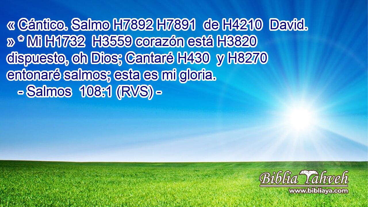 « Cántico. Salmo H7892 H7891  de H4210  David. » * Mi H1732  H3559 corazón está H3820  dispuesto, oh Dios; Cantaré H430  y H8270  entonaré salmos; esta es mi gloria. 